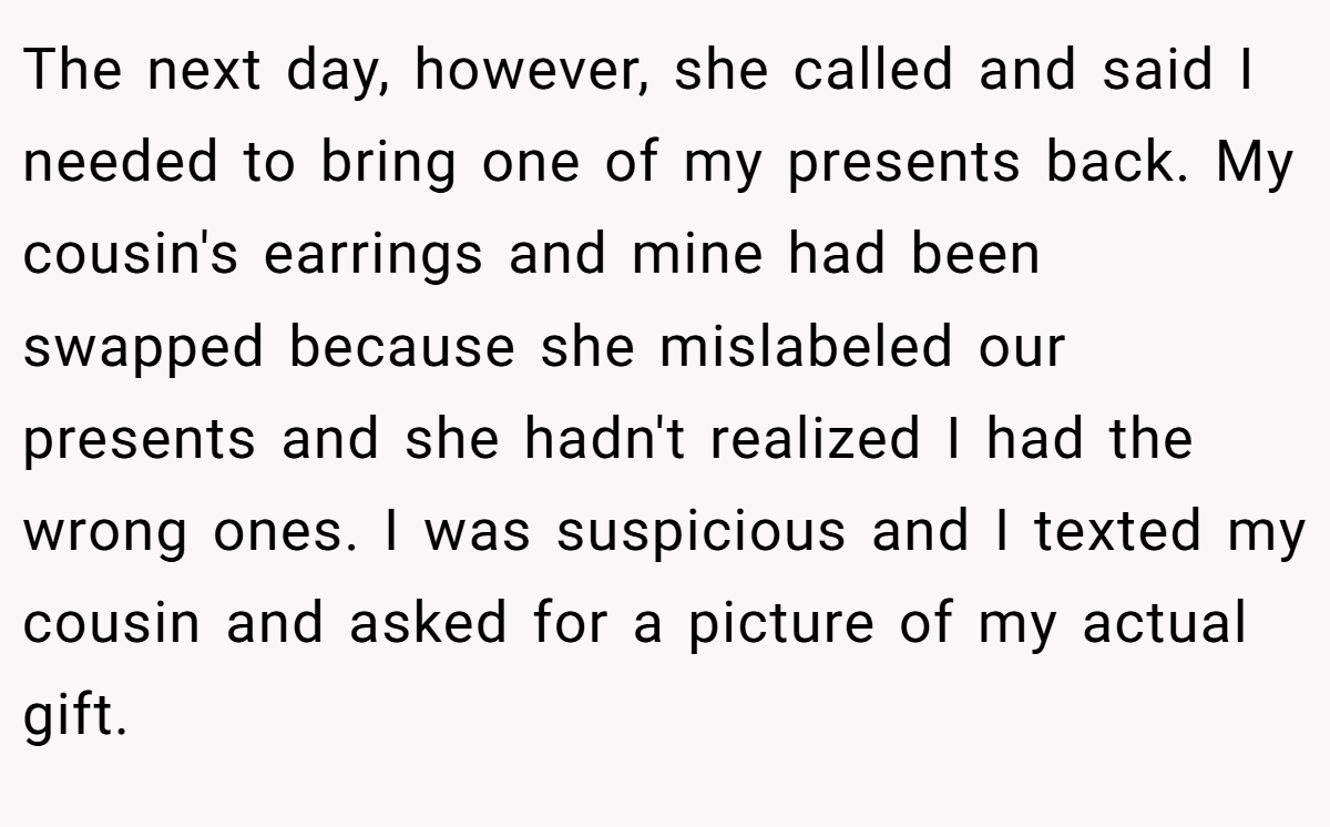 The next day, however, she called and said I needed to bring one of my presents back. My cousin's earrings and mine had been swapped because she mislabeled our presents and she hadn't realized I had the wrong ones. I was suspicious and I texted my cousin and asked for a picture of my actual gift.