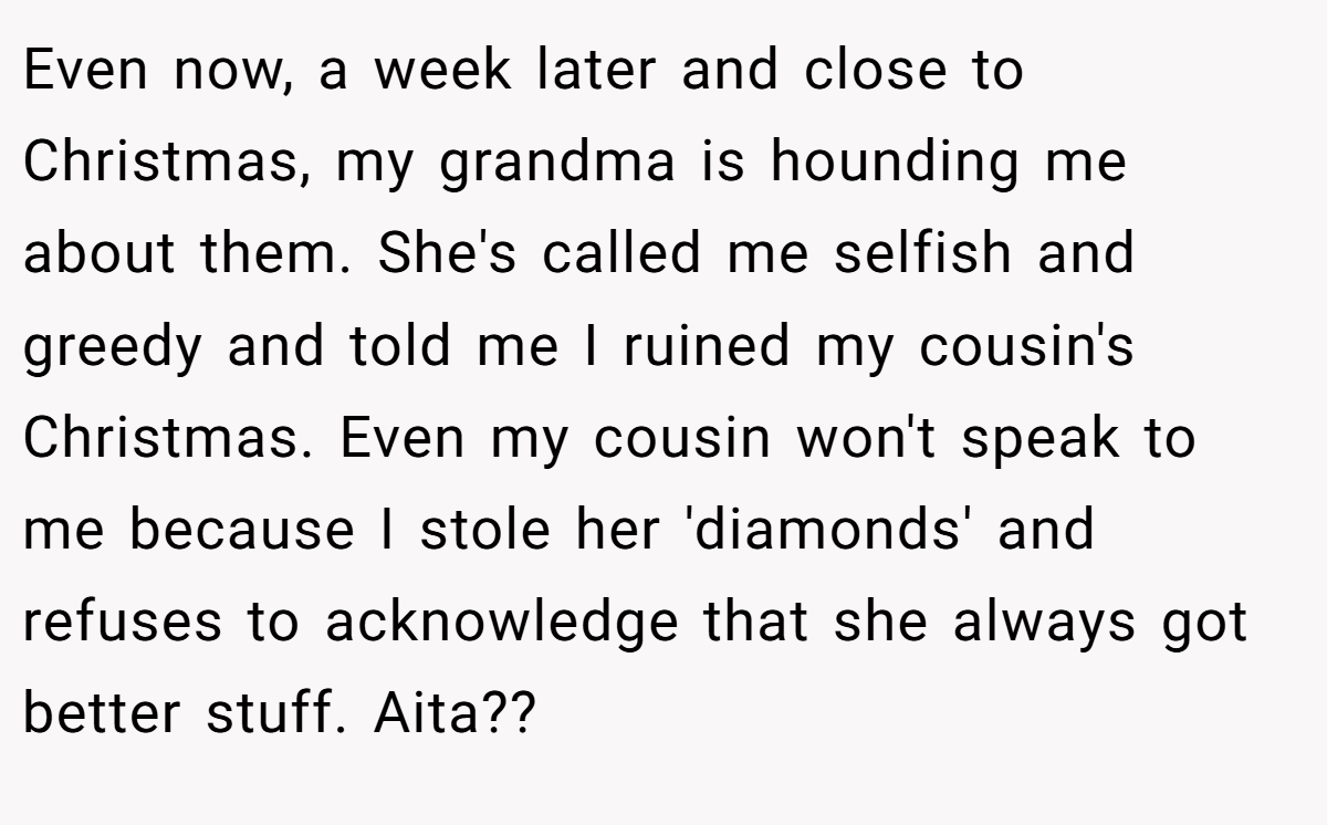 Even now, a week later and close to Christmas, my grandma is hounding me about them. She's called me selfish and greedy and told me I ruined my cousin's Christmas. Even my cousin won't speak to me because I stole her 'diamonds' and refuses to acknowledge that she always got better stuff. Aita??