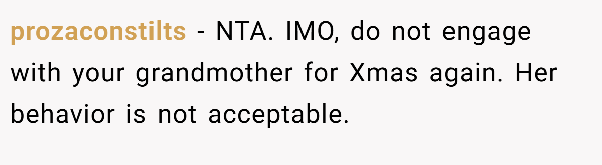 prozaconstilts − NTA. IMO, do not engage with your grandmother for Xmas again. Her behavior is not acceptable.