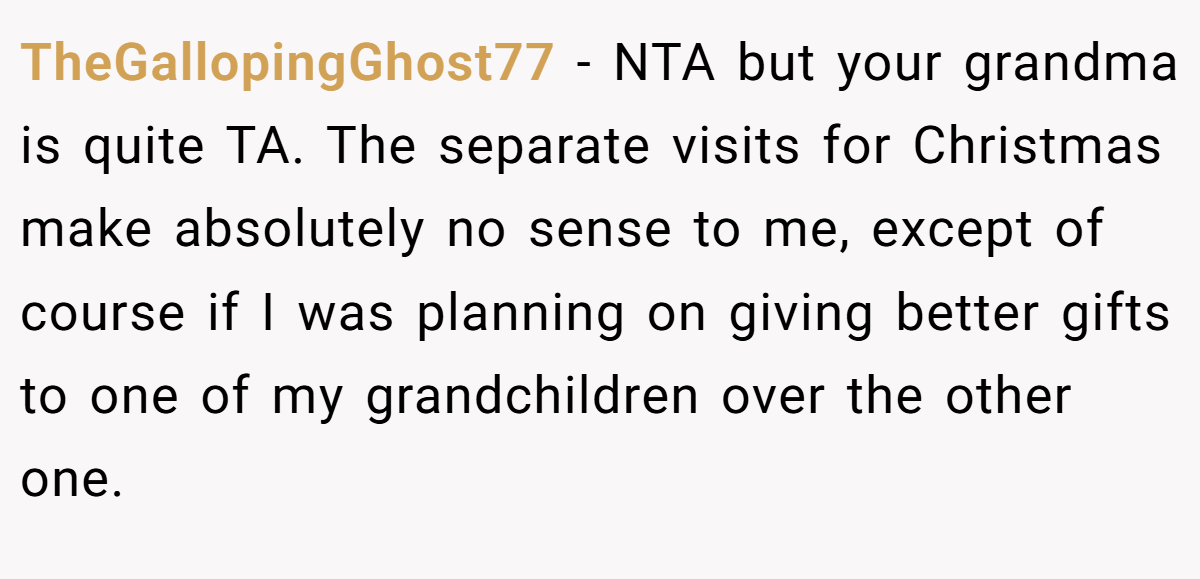 TheGallopingGhost77 − NTA but your grandma is quite TA. The separate visits for Christmas make absolutely no sense to me, except of course if I was planning on giving better gifts to one of my grandchildren over the other one.