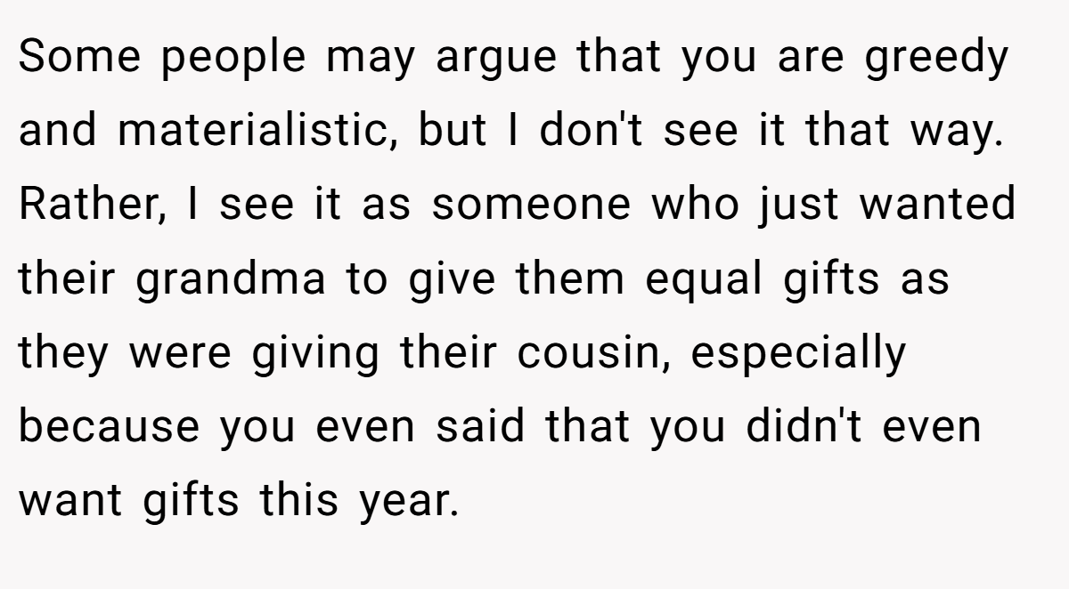 Some people may argue that you are greedy and materialistic, but I don't see it that way. Rather, I see it as someone who just wanted their grandma to give them equal gifts as they were giving their cousin, especially because you even said that you didn't even want gifts this year.