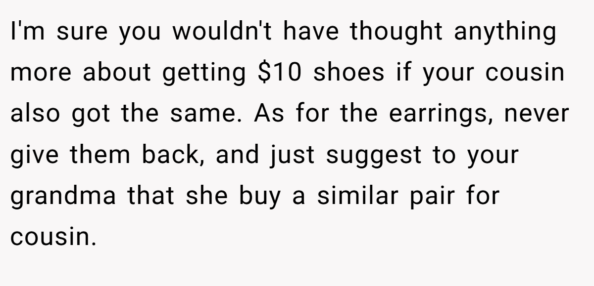 I'm sure you wouldn't have thought anything more about getting $10 shoes if your cousin also got the same. As for the earrings, never give them back, and just suggest to your grandma that she buy a similar pair for cousin.