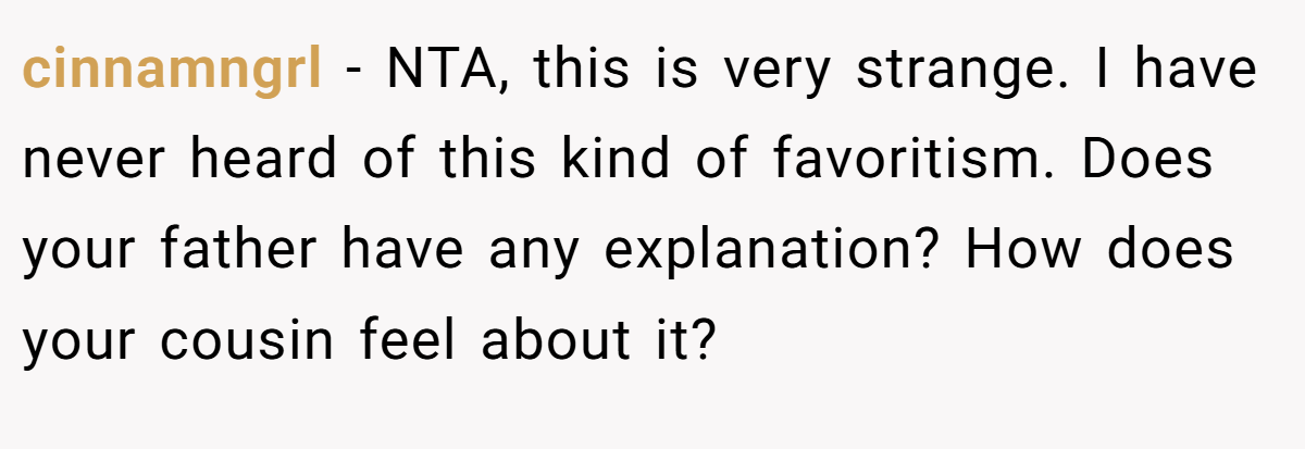 cinnamngrl − NTA, this is very strange. I have never heard of this kind of favoritism. Does your father have any explanation? How does your cousin feel about it?