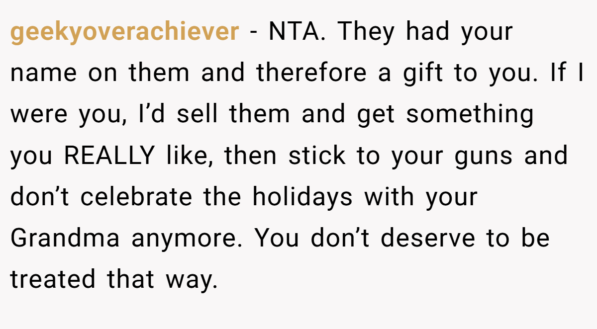 geekyoverachiever − NTA. They had your name on them and therefore a gift to you. If I were you, I’d sell them and get something you REALLY like, then stick to your guns and don’t celebrate the holidays with your Grandma anymore. You don’t deserve to be treated that way.