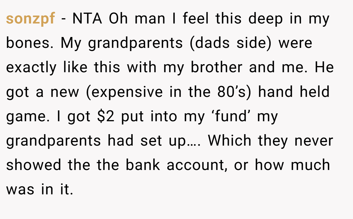 sonzpf − NTA Oh man I feel this deep in my bones. My grandparents (dads side) were exactly like this with my brother and me. He got a new (expensive in the 80’s) hand held game. I got $2 put into my ‘fund’ my grandparents had set up…. Which they never showed the the bank account, or how much was in it.
