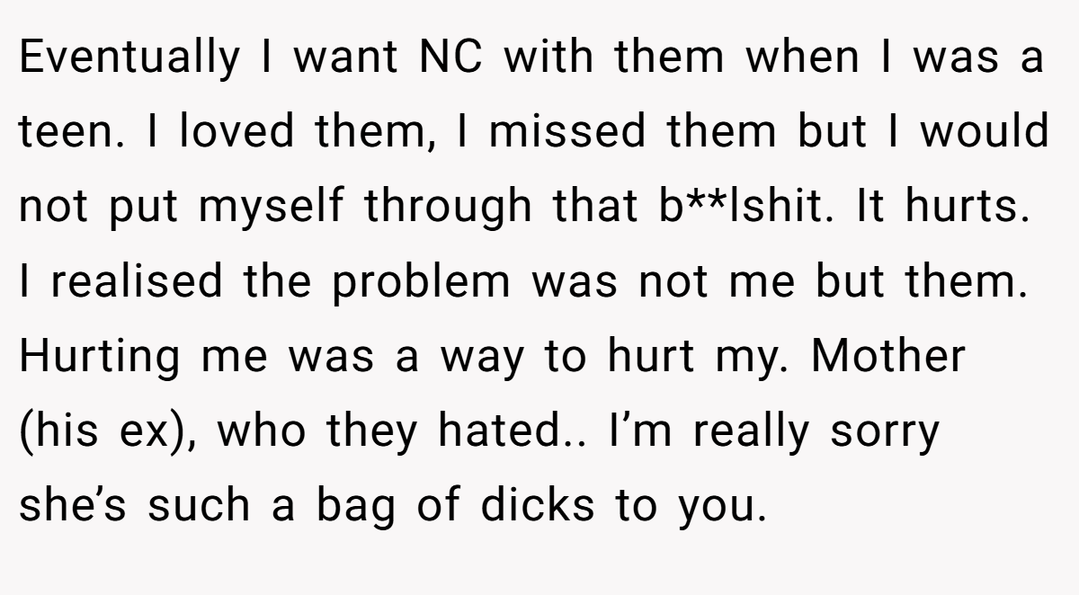 Eventually I want NC with them when I was a teen. I loved them, I missed them but I would not put myself through that b**lshit. It hurts. I realised the problem was not me but them. Hurting me was a way to hurt my. Mother (his ex), who they hated.. I’m really sorry she’s such a bag of dicks to you.