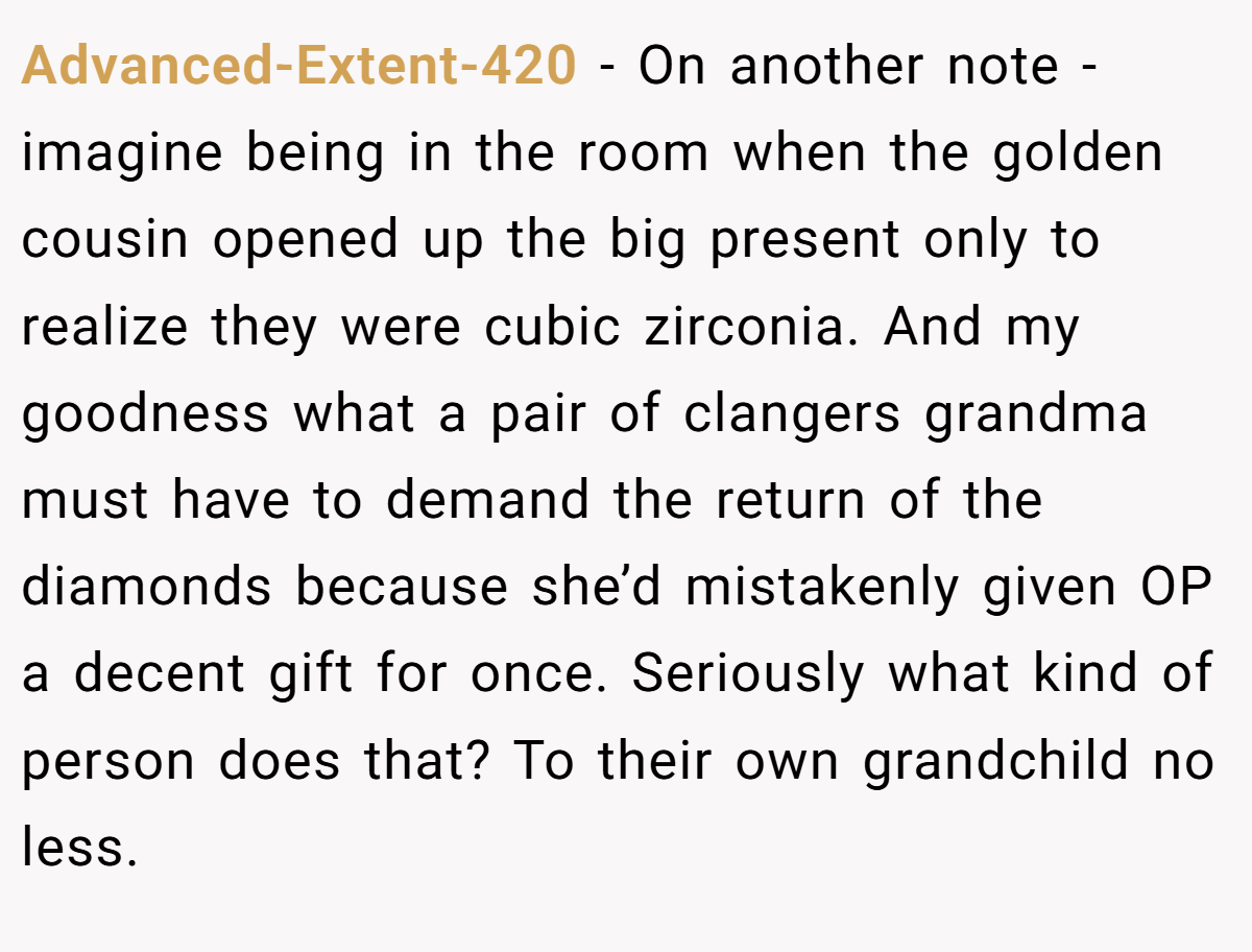 Advanced-Extent-420 − On another note - imagine being in the room when the golden cousin opened up the big present only to realize they were cubic zirconia. And my goodness what a pair of clangers grandma must have to demand the return of the diamonds because she’d mistakenly given OP a decent gift for once. Seriously what kind of person does that? To their own grandchild no less.
