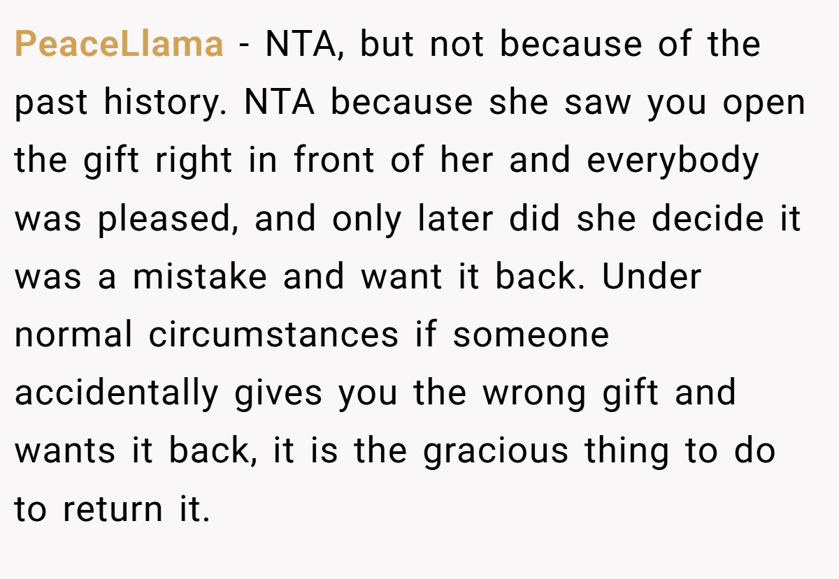 PeaceLlama − NTA, but not because of the past history. NTA because she saw you open the gift right in front of her and everybody was pleased, and only later did she decide it was a mistake and want it back. Under normal circumstances if someone accidentally gives you the wrong gift and wants it back, it is the gracious thing to do to return it.