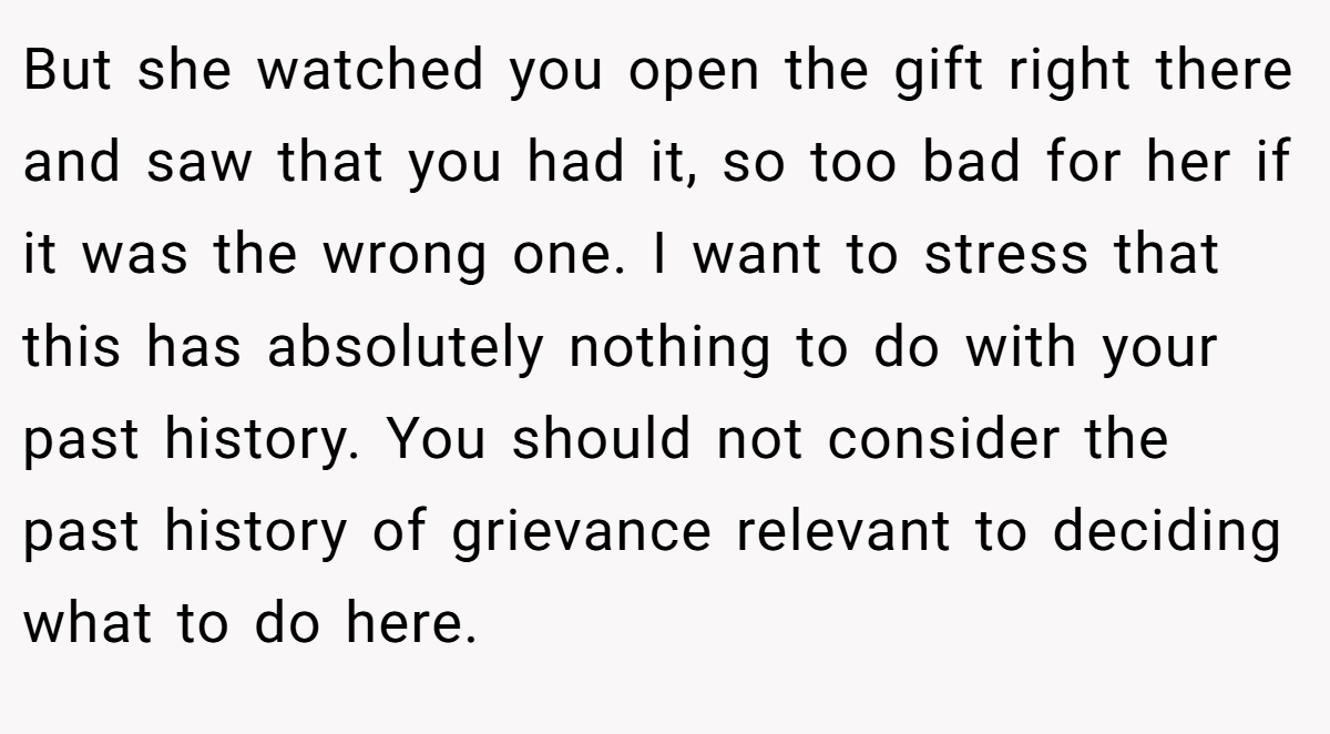 But she watched you open the gift right there and saw that you had it, so too bad for her if it was the wrong one. I want to stress that this has absolutely nothing to do with your past history. You should not consider the past history of grievance relevant to deciding what to do here.
