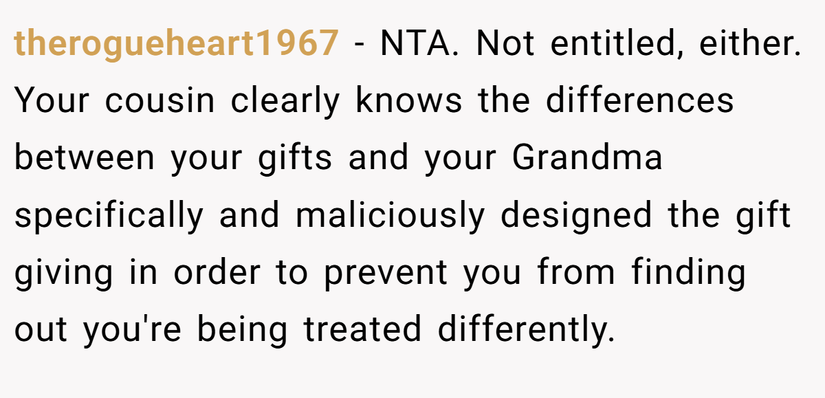therogueheart1967 − NTA. Not entitled, either. Your cousin clearly knows the differences between your gifts and your Grandma specifically and maliciously designed the gift giving in order to prevent you from finding out you're being treated differently.