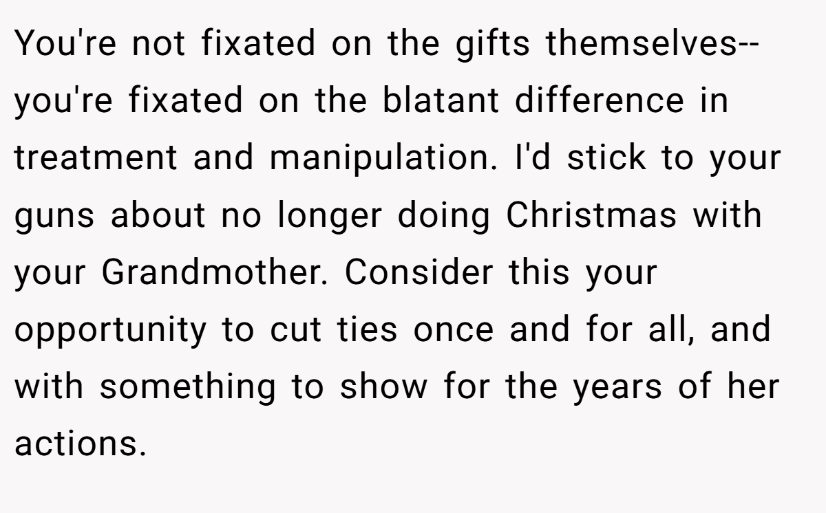 You're not fixated on the gifts themselves--you're fixated on the blatant difference in treatment and manipulation. I'd stick to your guns about no longer doing Christmas with your Grandmother. Consider this your opportunity to cut ties once and for all, and with something to show for the years of her actions.
