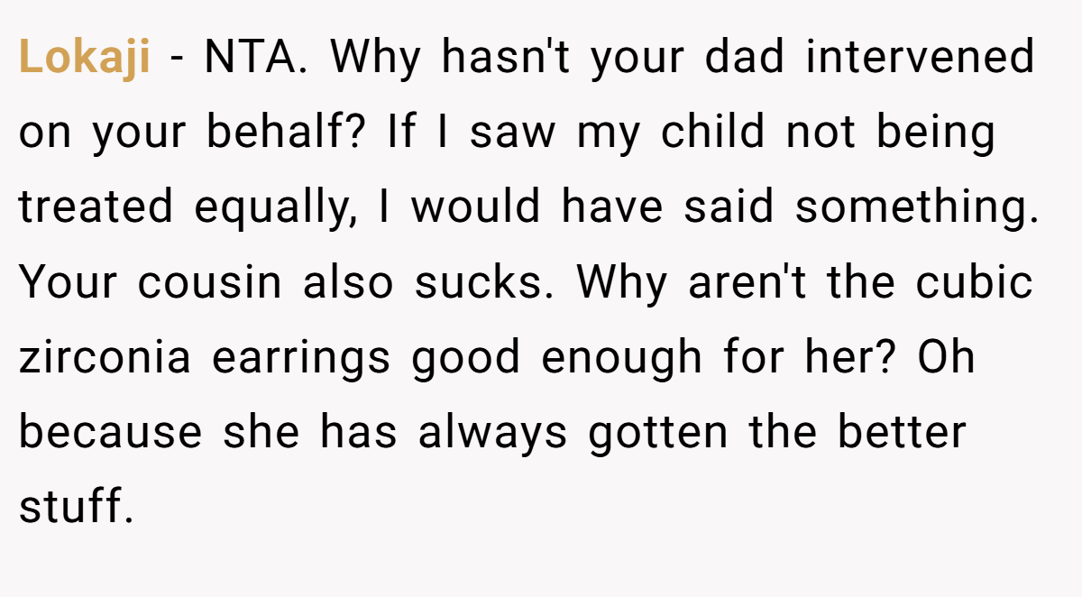 Lokaji − NTA. Why hasn't your dad intervened on your behalf? If I saw my child not being treated equally, I would have said something. Your cousin also sucks. Why aren't the cubic zirconia earrings good enough for her? Oh because she has always gotten the better stuff.