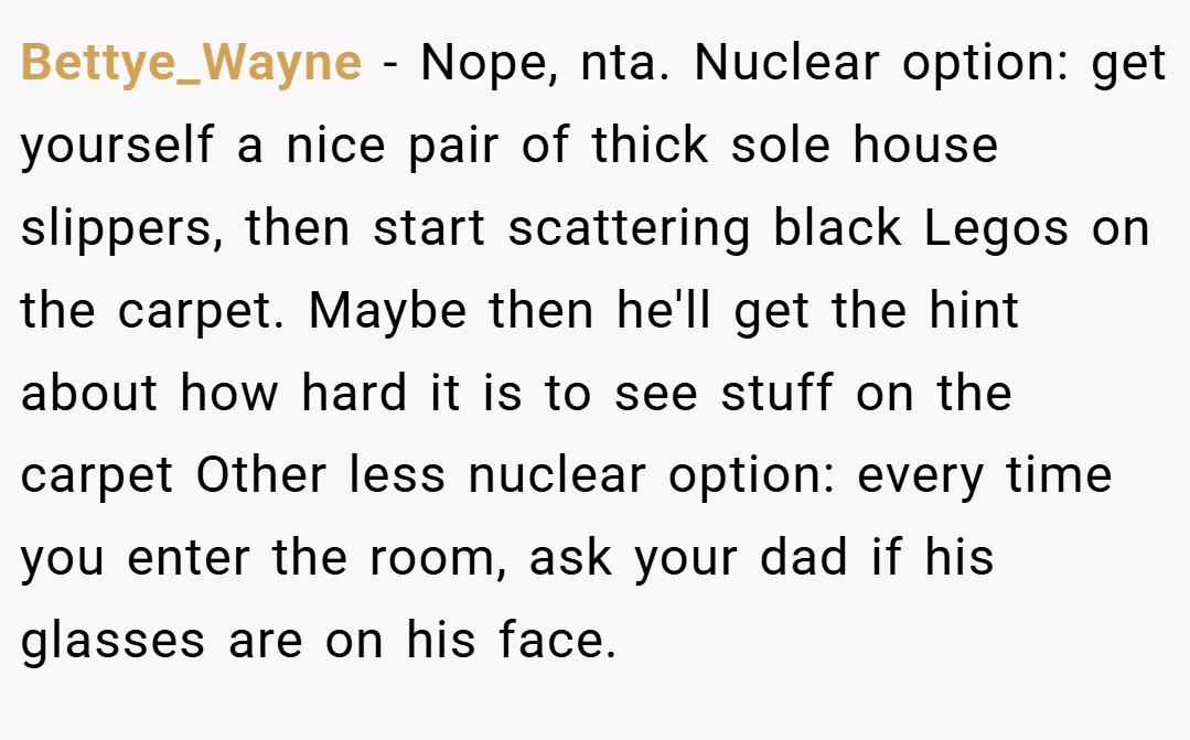 Bettye_Wayne − Nope, nta. Nuclear option: get yourself a nice pair of thick sole house slippers, then start scattering black Legos on the carpet. Maybe then he'll get the hint about how hard it is to see stuff on the carpet Other less nuclear option: every time you enter the room, ask your dad if his glasses are on his face.