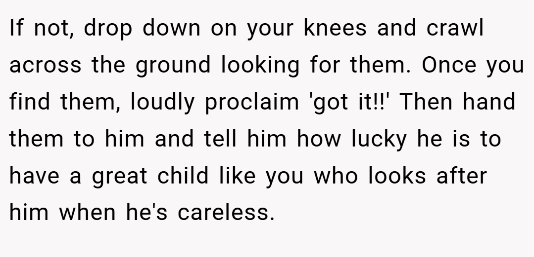If not, drop down on your knees and crawl across the ground looking for them. Once you find them, loudly proclaim 'got it!!' Then hand them to him and tell him how lucky he is to have a great child like you who looks after him when he's careless.
