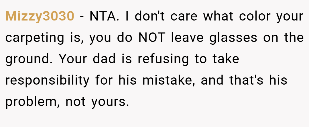 Mizzy3030 − NTA. I don't care what color your carpeting is, you do NOT leave glasses on the ground. Your dad is refusing to take responsibility for his mistake, and that's his problem, not yours.