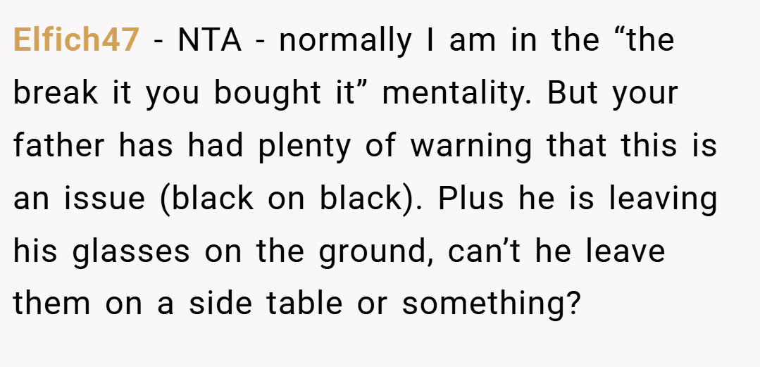 Elfich47 − NTA - normally I am in the “the break it you bought it” mentality. But your father has had plenty of warning that this is an issue (black on black). Plus he is leaving his glasses on the ground, can’t he leave them on a side table or something?