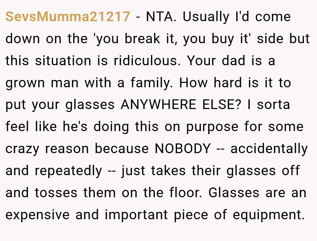 SevsMumma21217 − NTA. Usually I'd come down on the 'you break it, you buy it' side but this situation is ridiculous. Your dad is a grown man with a family. How hard is it to put your glasses ANYWHERE ELSE? I sorta feel like he's doing this on purpose for some crazy reason because NOBODY -- accidentally and repeatedly -- just takes their glasses off and tosses them on the floor. Glasses are an expensive and important piece of equipment.