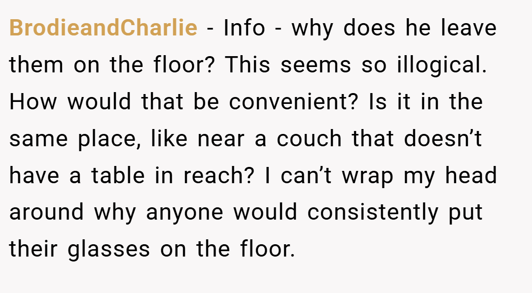BrodieandCharlie − Info - why does he leave them on the floor? This seems so illogical. How would that be convenient? Is it in the same place, like near a couch that doesn’t have a table in reach? I can’t wrap my head around why anyone would consistently put their glasses on the floor.