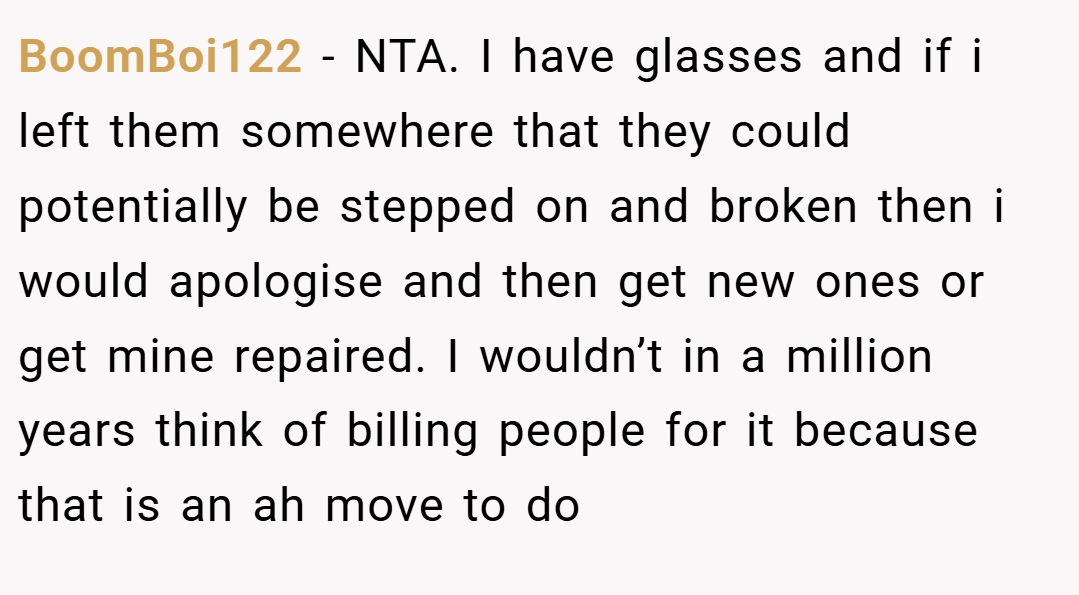 BoomBoi122 − NTA. I have glasses and if i left them somewhere that they could potentially be stepped on and broken then i would apologise and then get new ones or get mine repaired. I wouldn’t in a million years think of billing people for it because that is an ah move to do