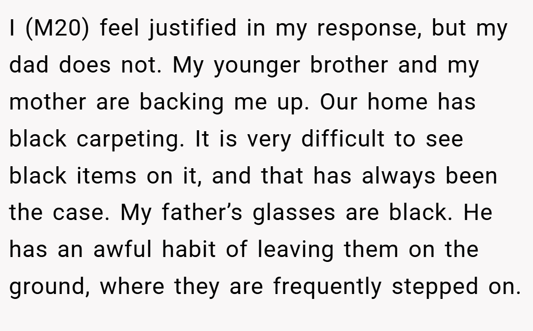 I (M20) feel justified in my response, but my dad does not. My younger brother and my mother are backing me up. Our home has black carpeting. It is very difficult to see black items on it, and that has always been the case. My father’s glasses are black. He has an awful habit of leaving them on the ground, where they are frequently stepped on.