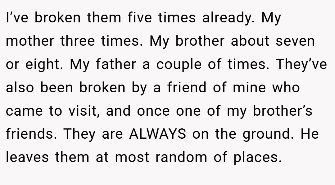I’ve broken them five times already. My mother three times. My brother about seven or eight. My father a couple of times. They’ve also been broken by a friend of mine who came to visit, and once one of my brother’s friends. They are ALWAYS on the ground. He leaves them at most random of places.