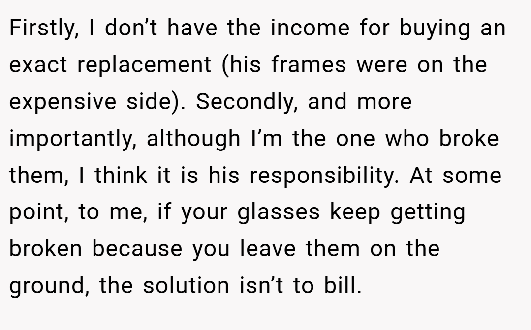 Firstly, I don’t have the income for buying an exact replacement (his frames were on the expensive side). Secondly, and more importantly, although I’m the one who broke them, I think it is his responsibility. At some point, to me, if your glasses keep getting broken because you leave them on the ground, the solution isn’t to bill.