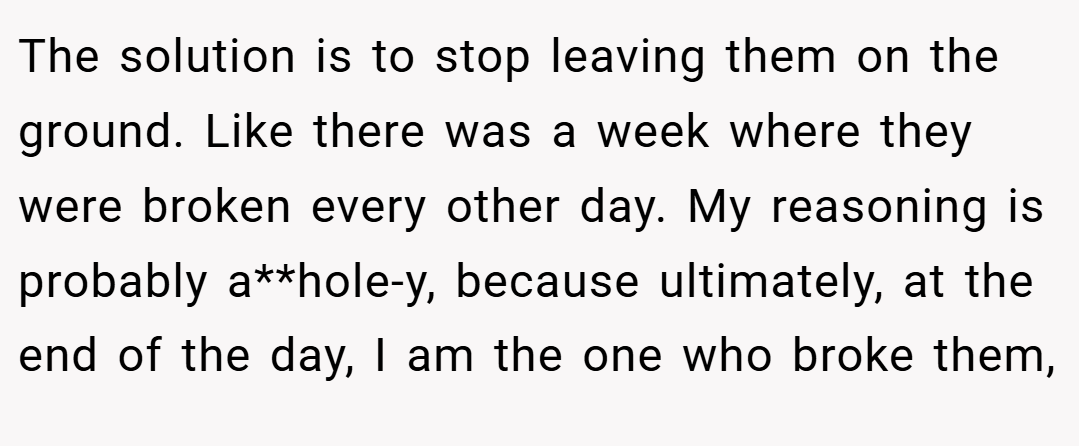 The solution is to stop leaving them on the ground. Like there was a week where they were broken every other day. My reasoning is probably a**hole-y, because ultimately, at the end of the day, I am the one who broke them,