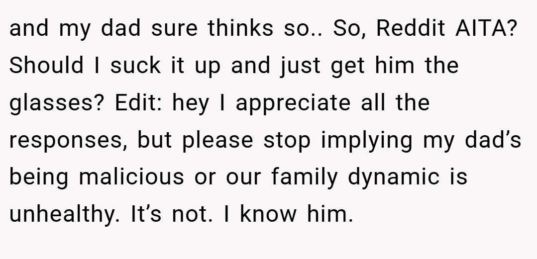 and my dad sure thinks so.. So, Reddit AITA? Should I suck it up and just get him the glasses? Edit: hey I appreciate all the responses, but please stop implying my dad’s being malicious or our family dynamic is unhealthy. It’s not. I know him.