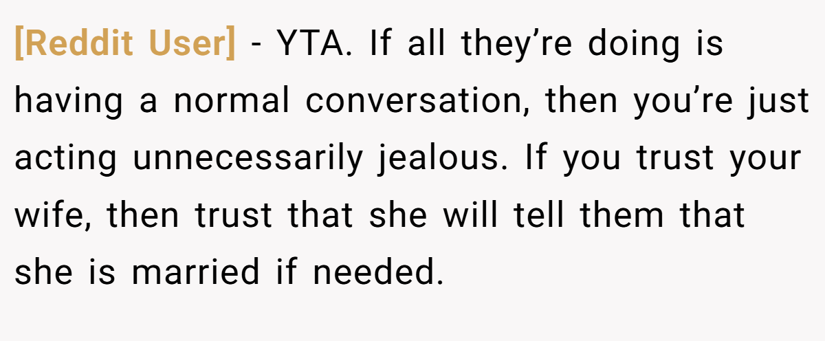 [Reddit User] − YTA. If all they’re doing is having a normal conversation, then you’re just acting unnecessarily jealous. If you trust your wife, then trust that she will tell them that she is married if needed.