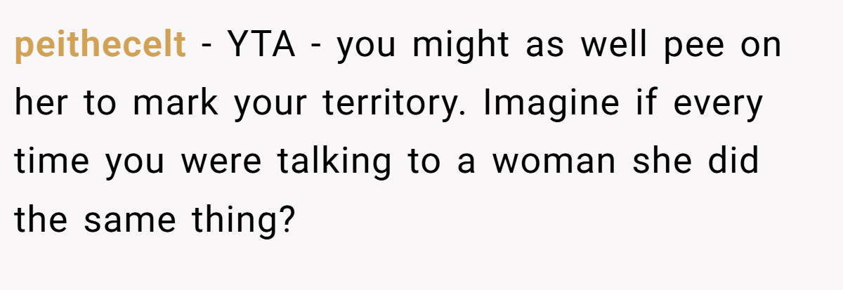 peithecelt − YTA - you might as well pee on her to mark your territory. Imagine if every time you were talking to a woman she did the same thing?