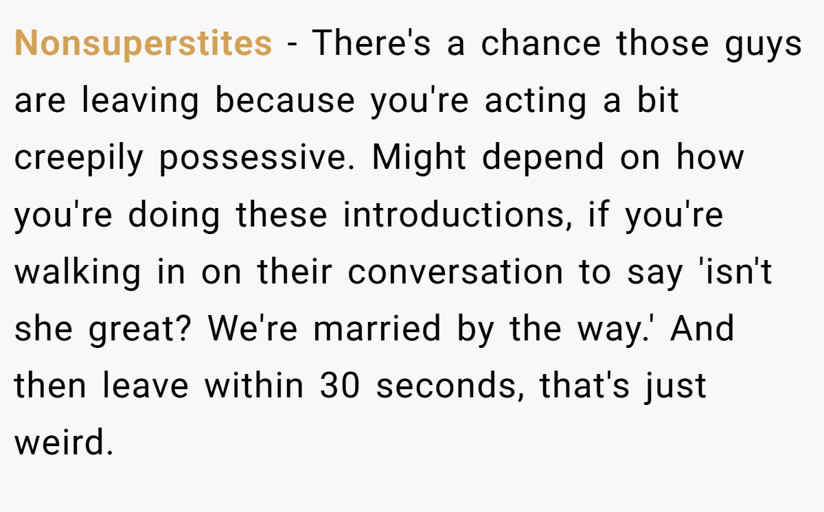 Nonsuperstites − There's a chance those guys are leaving because you're acting a bit creepily possessive. Might depend on how you're doing these introductions, if you're walking in on their conversation to say 'isn't she great? We're married by the way.' And then leave within 30 seconds, that's just weird.