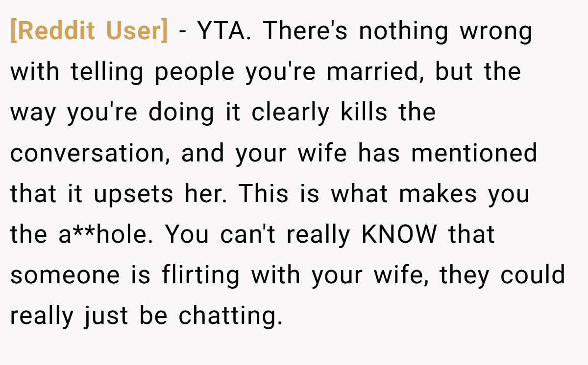 [Reddit User] − YTA. There's nothing wrong with telling people you're married, but the way you're doing it clearly kills the conversation, and your wife has mentioned that it upsets her. This is what makes you the a**hole. You can't really KNOW that someone is flirting with your wife, they could really just be chatting.
