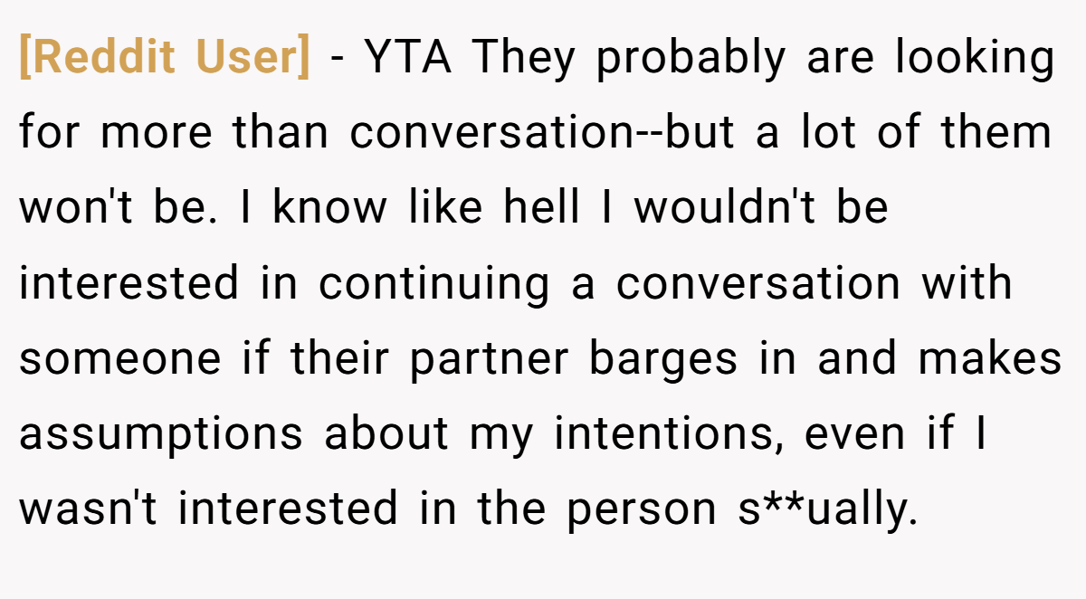 [Reddit User] − YTA They probably are looking for more than conversation--but a lot of them won't be. I know like hell I wouldn't be interested in continuing a conversation with someone if their partner barges in and makes assumptions about my intentions, even if I wasn't interested in the person s**ually.