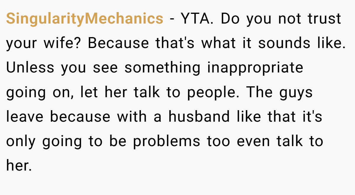 SingularityMechanics − YTA. Do you not trust your wife? Because that's what it sounds like. Unless you see something inappropriate going on, let her talk to people. The guys leave because with a husband like that it's only going to be problems too even talk to her.