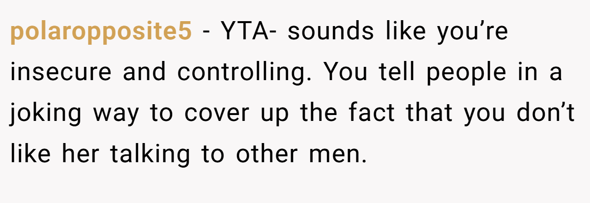 polaropposite5 − YTA- sounds like you’re insecure and controlling. You tell people in a joking way to cover up the fact that you don’t like her talking to other men.