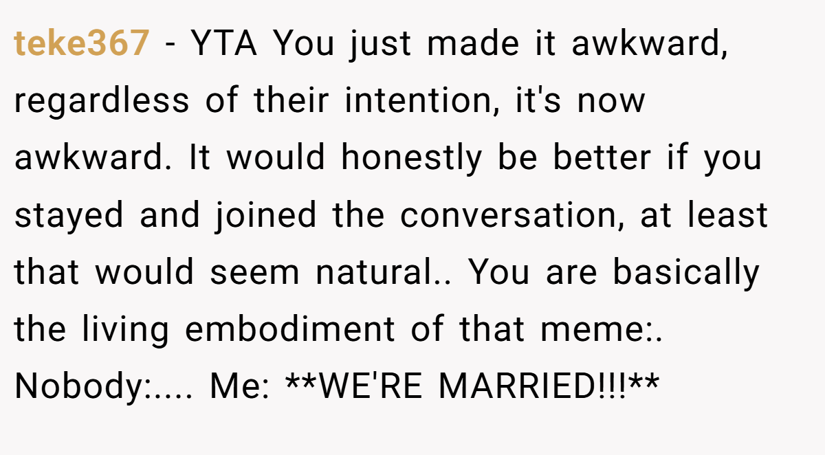 teke367 − YTA You just made it awkward, regardless of their intention, it's now awkward. It would honestly be better if you stayed and joined the conversation, at least that would seem natural.. You are basically the living embodiment of that meme:. Nobody:.... Me: **WE'RE MARRIED!!!**