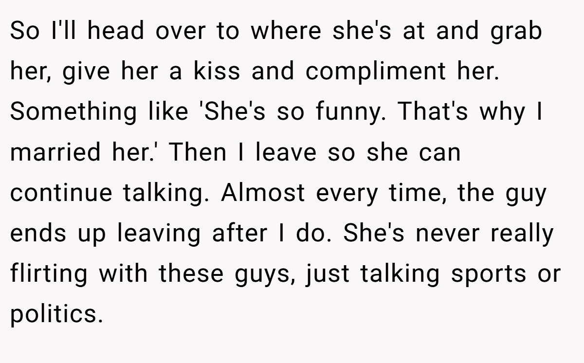 So I'll head over to where she's at and grab her, give her a kiss and compliment her. Something like 'She's so funny. That's why I married her.' Then I leave so she can continue talking. Almost every time, the guy ends up leaving after I do. She's never really flirting with these guys, just talking sports or politics.