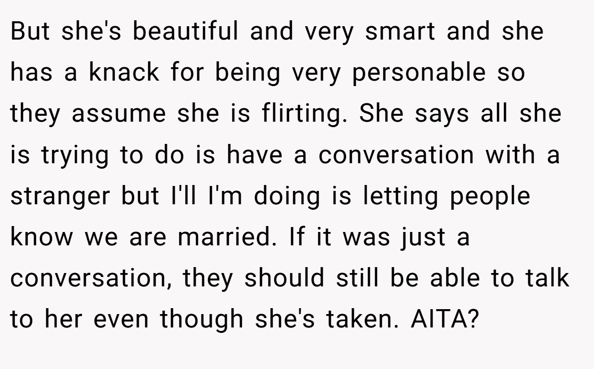 But she's beautiful and very smart and she has a knack for being very personable so they assume she is flirting. She says all she is trying to do is have a conversation with a stranger but I'll I'm doing is letting people know we are married. If it was just a conversation, they should still be able to talk to her even though she's taken. AITA?
