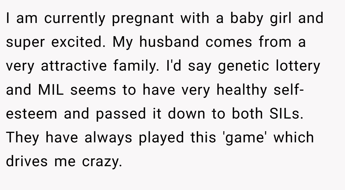 I am currently pregnant with a baby girl and super excited. My husband comes from a very attractive family. I'd say genetic lottery and MIL seems to have very healthy self-esteem and passed it down to both SILs. They have always played this 'game' which drives me crazy.
