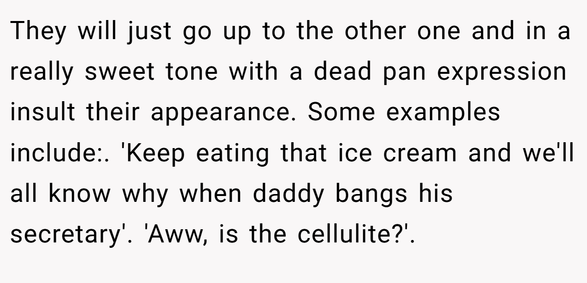They will just go up to the other one and in a really sweet tone with a dead pan expression insult their appearance. Some examples include:. 'Keep eating that ice cream and we'll all know why when daddy bangs his secretary'. 'Aww, is the cellulite?'.