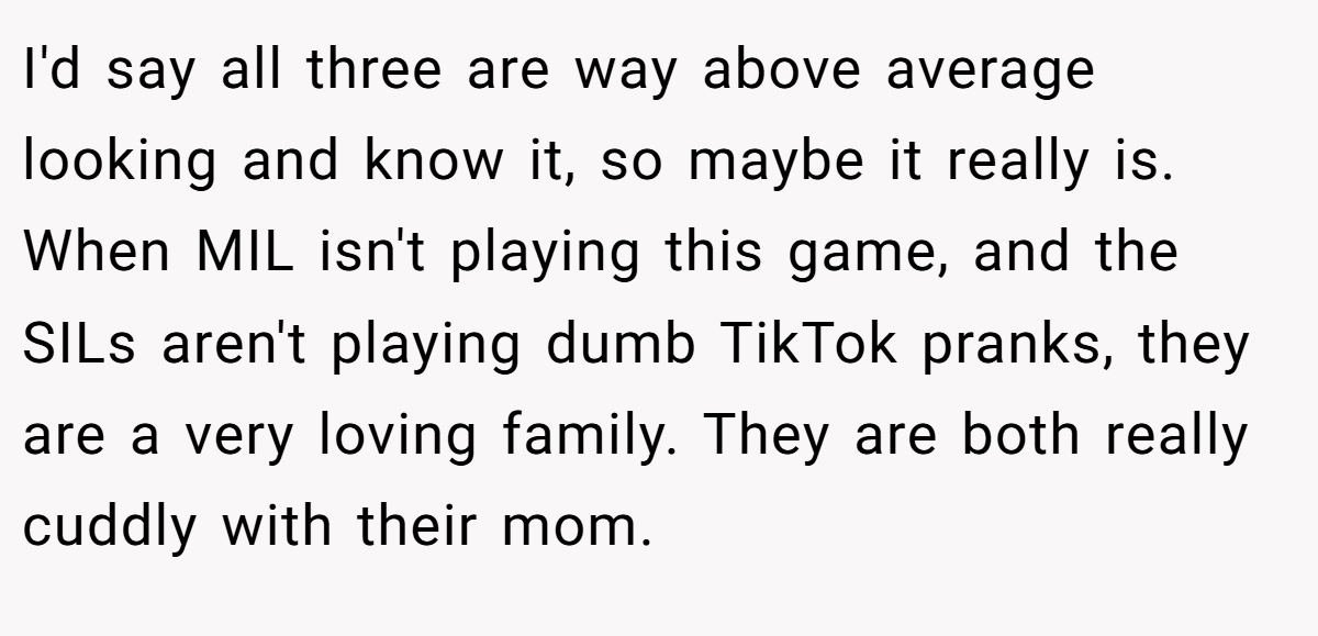 I'd say all three are way above average looking and know it, so maybe it really is. When MIL isn't playing this game, and the SILs aren't playing dumb TikTok pranks, they are a very loving family. They are both really cuddly with their mom.