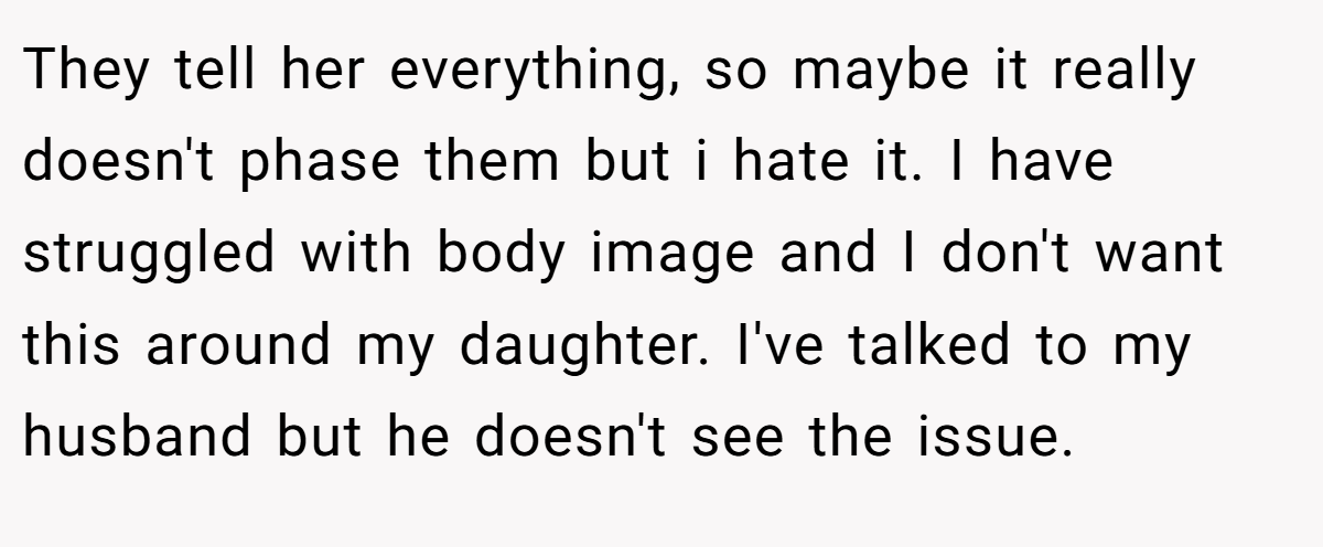 They tell her everything, so maybe it really doesn't phase them but i hate it. I have struggled with body image and I don't want this around my daughter. I've talked to my husband but he doesn't see the issue.