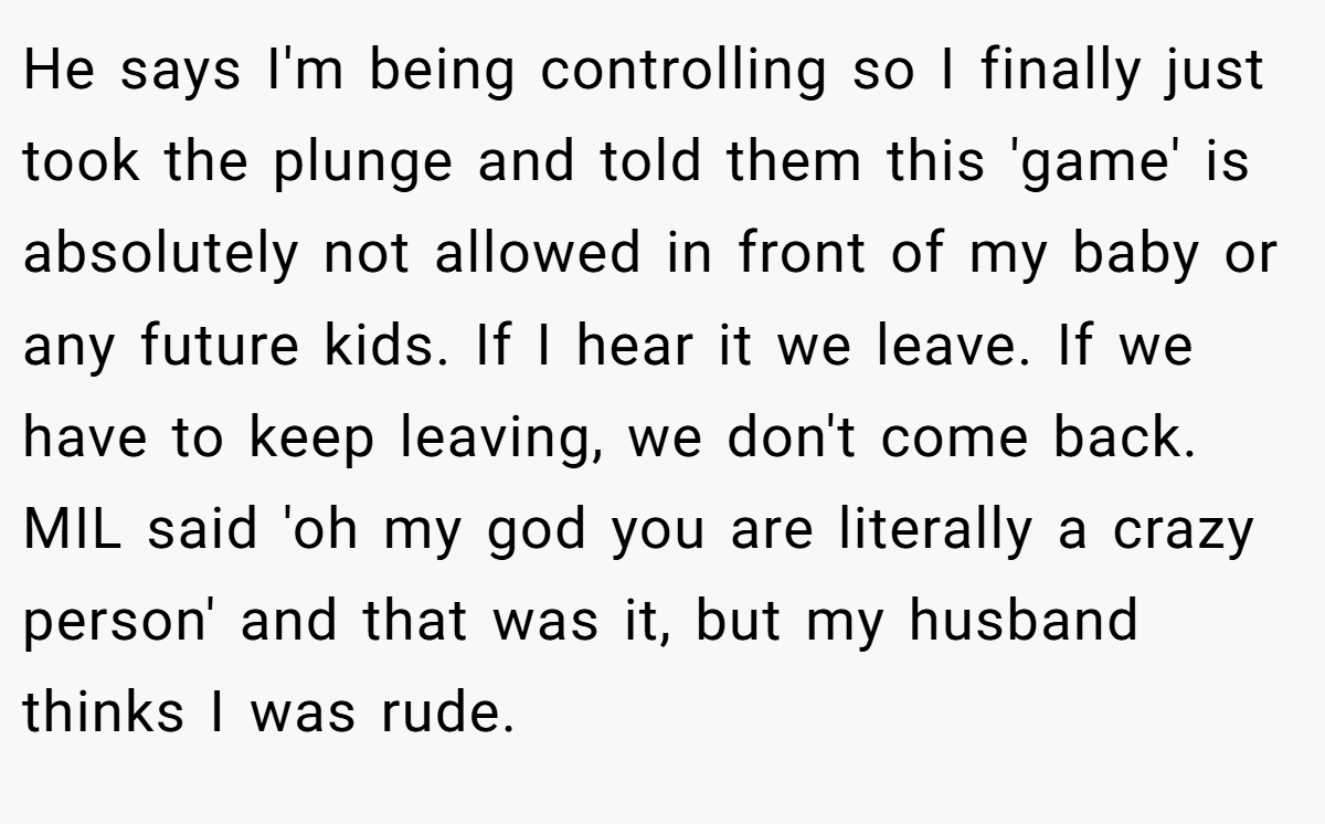 He says I'm being controlling so I finally just took the plunge and told them this 'game' is absolutely not allowed in front of my baby or any future kids. If I hear it we leave. If we have to keep leaving, we don't come back. MIL said 'oh my god you are literally a crazy person' and that was it, but my husband thinks I was rude.