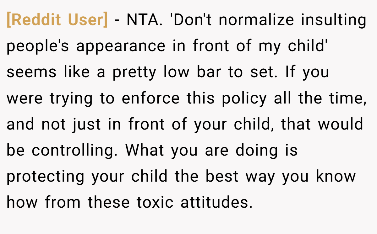 [Reddit User] − NTA. 'Don't normalize insulting people's appearance in front of my child' seems like a pretty low bar to set. If you were trying to enforce this policy all the time, and not just in front of your child, that would be controlling. What you are doing is protecting your child the best way you know how from these toxic attitudes.