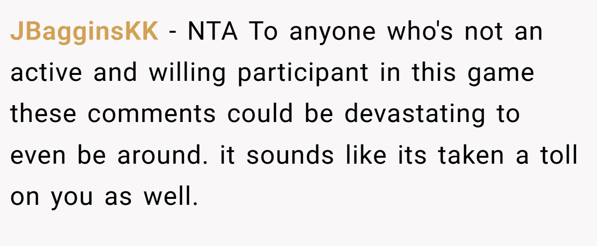 JBagginsKK − NTA To anyone who's not an active and willing participant in this game these comments could be devastating to even be around. it sounds like its taken a toll on you as well.