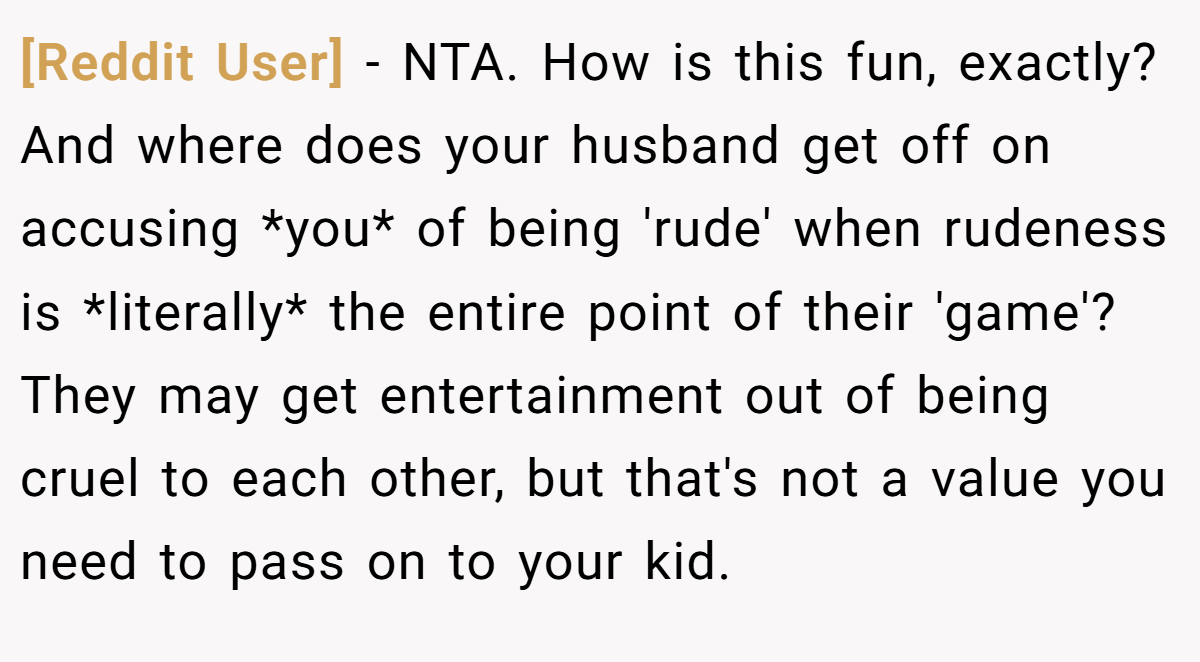 [Reddit User] − NTA. How is this fun, exactly? And where does your husband get off on accusing *you* of being 'rude' when rudeness is *literally* the entire point of their 'game'? They may get entertainment out of being cruel to each other, but that's not a value you need to pass on to your kid.