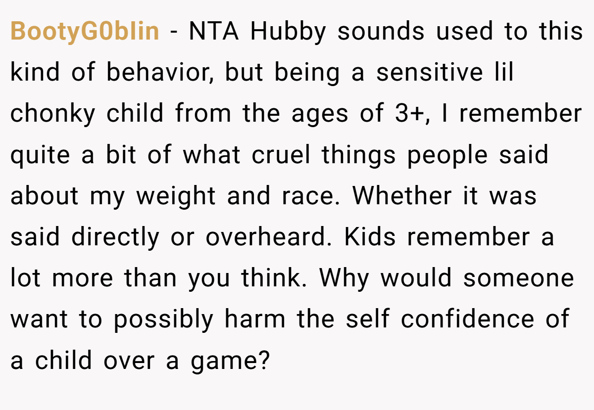 BootyG0bIin − NTA Hubby sounds used to this kind of behavior, but being a sensitive lil chonky child from the ages of 3+, I remember quite a bit of what cruel things people said about my weight and race. Whether it was said directly or overheard. Kids remember a lot more than you think. Why would someone want to possibly harm the self confidence of a child over a game?
