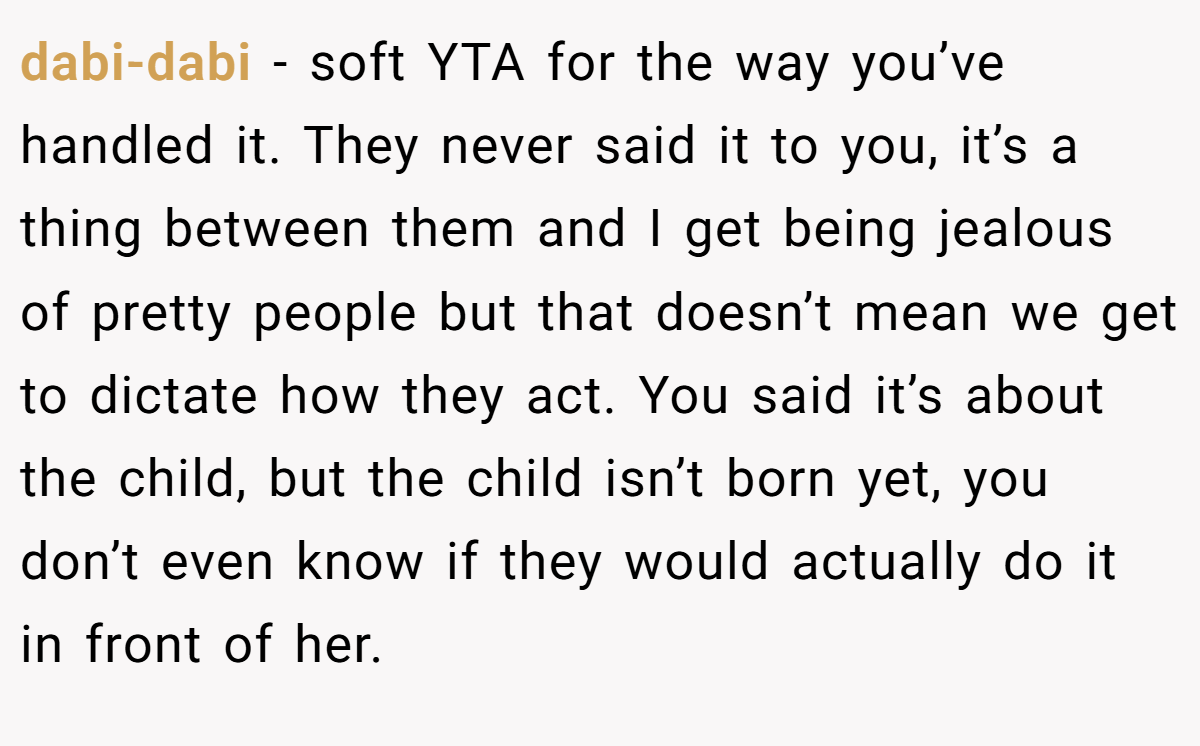 dabi-dabi − soft YTA for the way you’ve handled it. They never said it to you, it’s a thing between them and I get being jealous of pretty people but that doesn’t mean we get to dictate how they act. You said it’s about the child, but the child isn’t born yet, you don’t even know if they would actually do it in front of her.