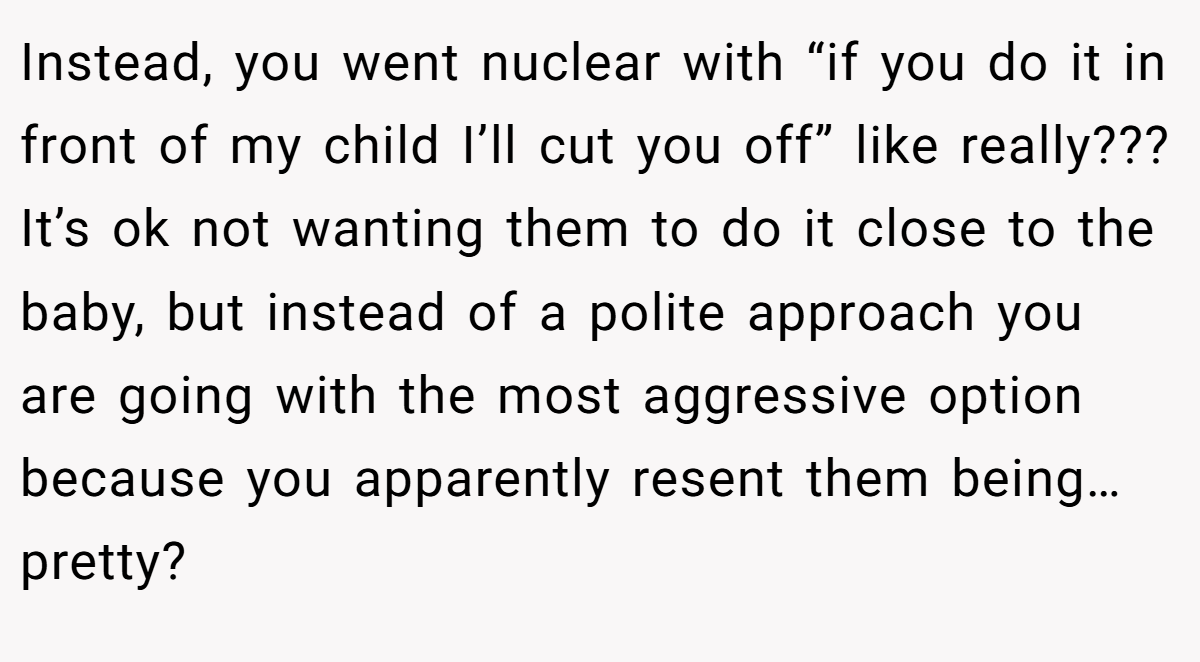 Instead, you went nuclear with “if you do it in front of my child I’ll cut you off” like really??? It’s ok not wanting them to do it close to the baby, but instead of a polite approach you are going with the most aggressive option because you apparently resent them being… pretty?