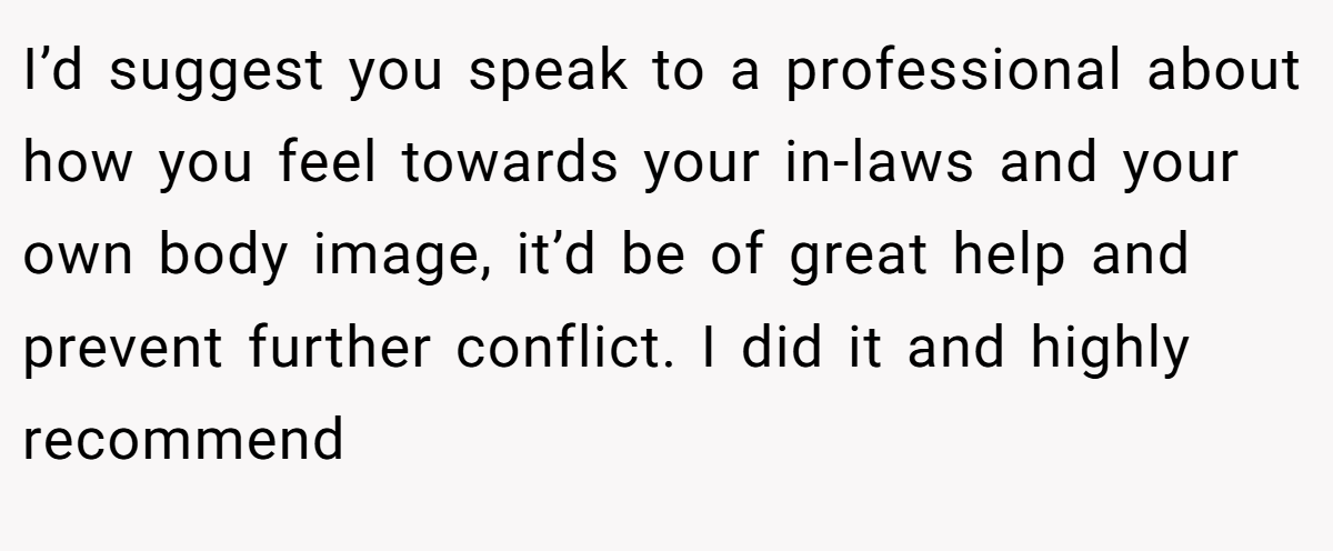 I’d suggest you speak to a professional about how you feel towards your in-laws and your own body image, it’d be of great help and prevent further conflict. I did it and highly recommend